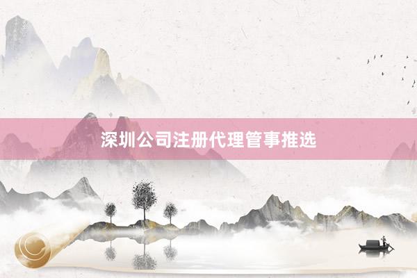 深圳公司注册代理管事推选